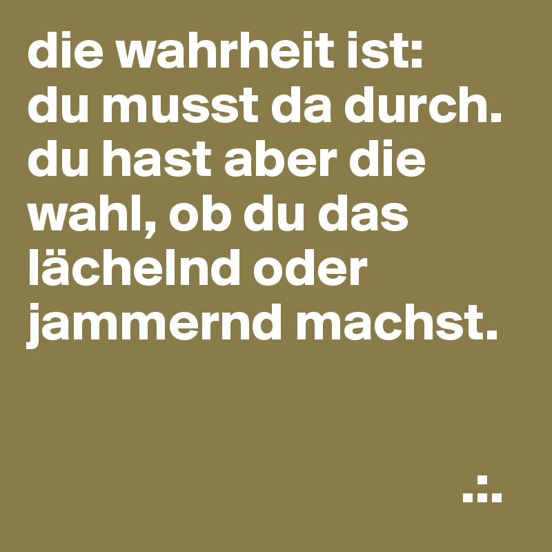 die wahrheit ist: du musst da durch. du hast aber die wahl, ob du das