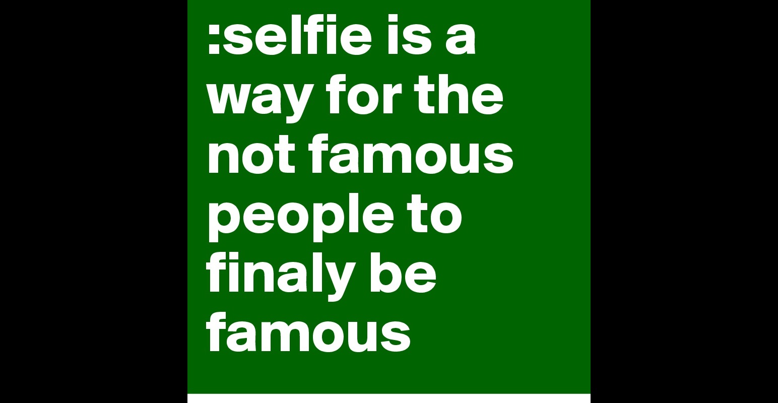 selfie-is-a-way-for-the-not-famous-people-to-finaly-be-famous-post