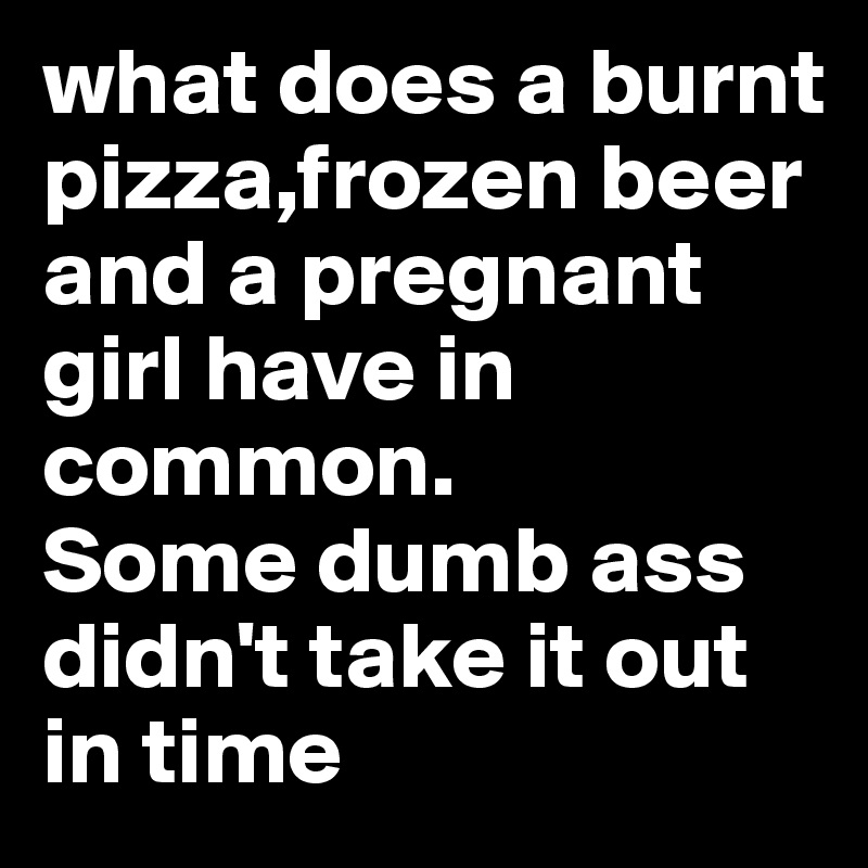 [Image: what-does-a-burnt-pizza-frozen-beer-and-a-pregnant]