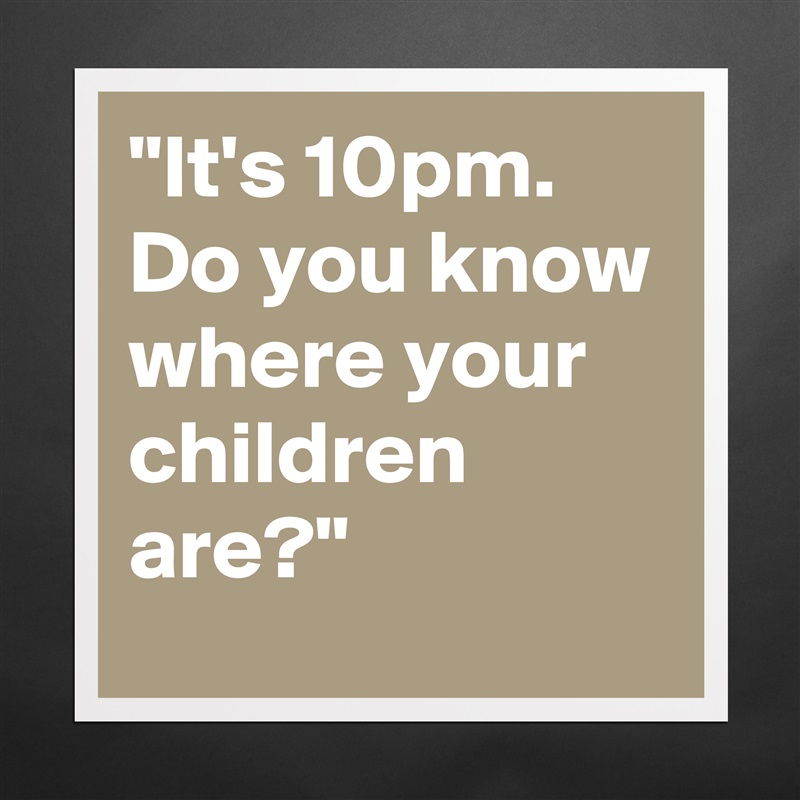It's 10pm. Do You Know Where Your Children Are?”