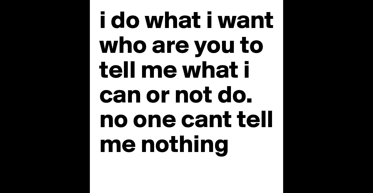 i do what i want who are you to tell me what i can or not do. no one ...