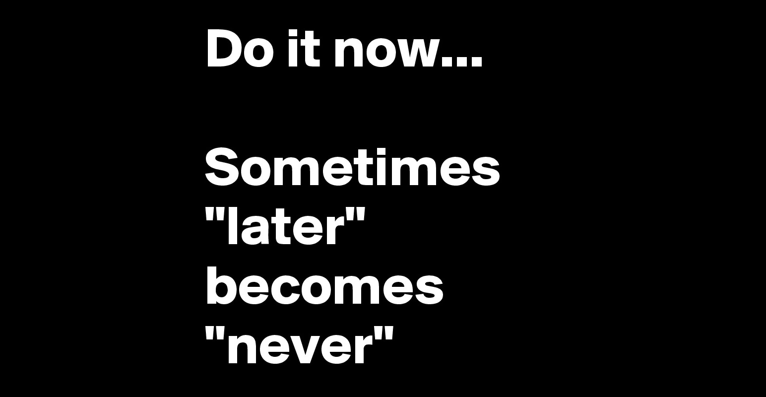Do it now... Sometimes 