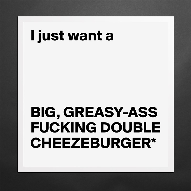 Black greasy ass I Just Want A Big Greasy Ass Fucking Double Cheez Museum Quality Poster 16x16in By Brody Boldomatic Shop